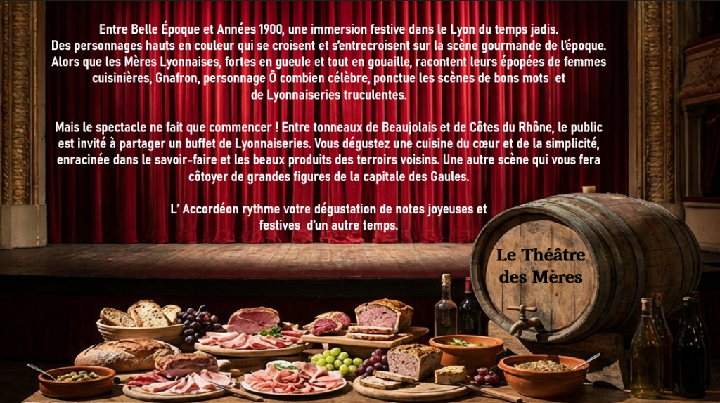 Le théâtre des mères

Entre Belle Époque et Années 1900, une immersion festive dans le Lyon du temps jadis.
Des personnages hauts en couleur qui se croisent et s’entrecroisent sur la scène gourmande de l’époque.
Alors que le Mères Lyonnaises, fortes en gueule et tout en gouaille, racontent leurs épopées de femmes cuisinières , Gnafron, personnage Ô combien célèbre, ponctue les cènes de vos mots et de Lyonnaiseriees truculentes.

Mais le spectacle ne fait que commencer ! Entre tonneaux de Beaujolais et de Côtes du Rhône, le public est invité à partager un buffet de Lyonnaiseries. Vous dégustez une cuisine du cœur et de la simplicité, enracinée dans le savoir-faire et le beaux produits des terroirs voisins. Une autre scène qui vous fera côtoyer de grandes figures de la capitale des Gaules.

L’Accordéon rythme votre dégustation de notes joyeuses et festives d’un autre temps.